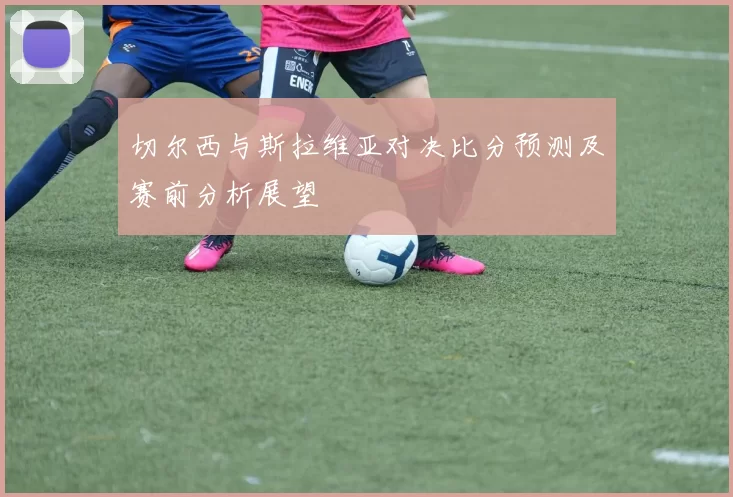 切尔西与斯拉维亚对决比分预测及赛前分析展望