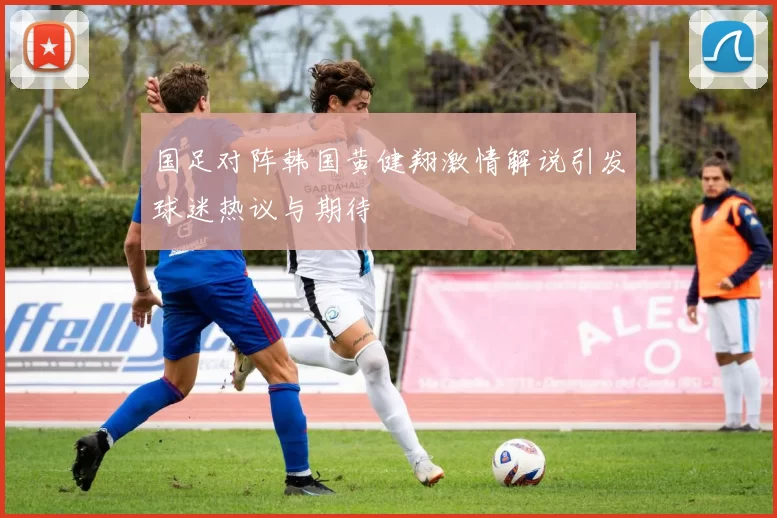 国足对阵韩国黄健翔激情解说引发球迷热议与期待
