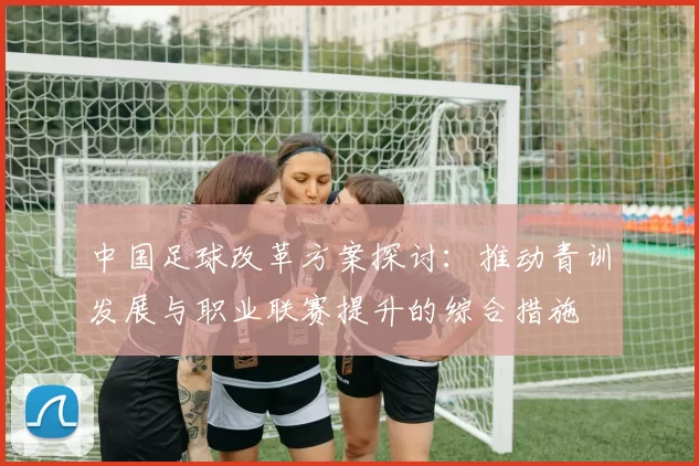 中国足球改革方案探讨：推动青训发展与职业联赛提升的综合措施
