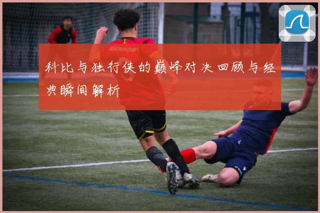 科比与独行侠的巅峰对决回顾与经典瞬间解析