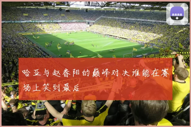 哈亚与赵春阳的巅峰对决谁能在赛场上笑到最后