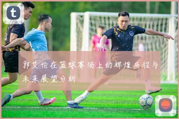郭艾伦在篮球赛场上的辉煌历程与未来展望分析