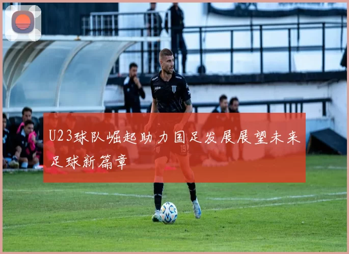 U23球队崛起助力国足发展展望未来足球新篇章