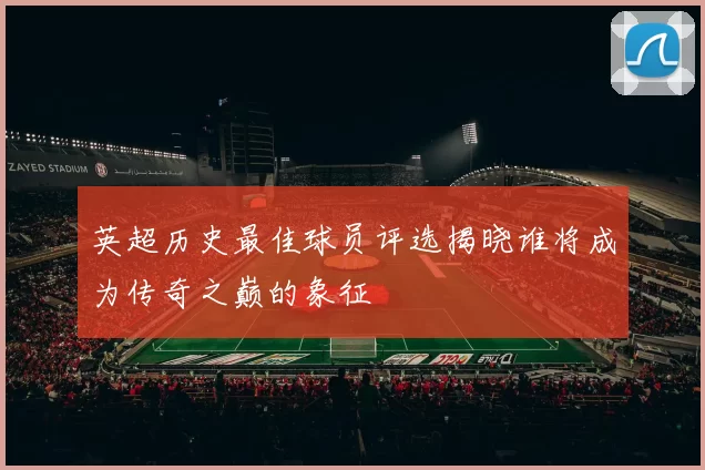 英超历史最佳球员评选揭晓谁将成为传奇之巅的象征