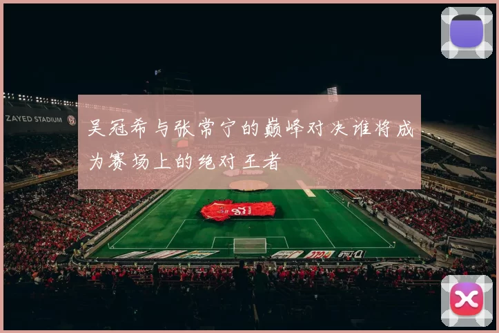 吴冠希与张常宁的巅峰对决谁将成为赛场上的绝对王者