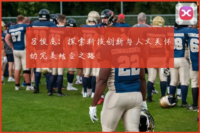 吕俊虎：探索科技创新与人文关怀的完美结合之路