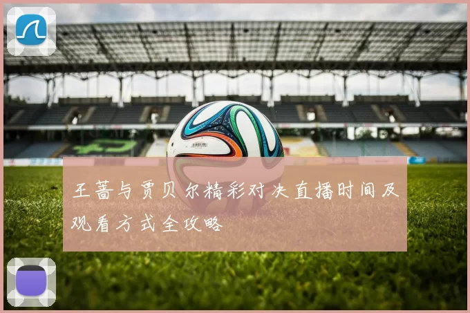 王蔷与贾贝尔精彩对决直播时间及观看方式全攻略