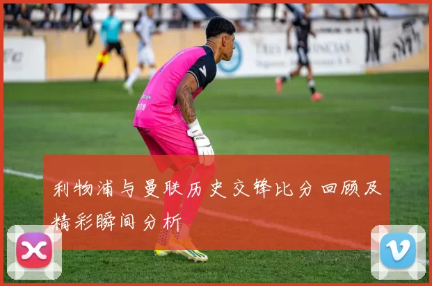 利物浦与曼联历史交锋比分回顾及精彩瞬间分析